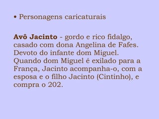• Personagens caricaturais 
Avô Jacinto - gordo e rico fidalgo, 
casado com dona Angelina de Fafes. 
Devoto do infante dom Miguel. 
Quando dom Miguel é exilado para a 
França, Jacinto acompanha-o, com a 
esposa e o filho Jacinto (Cintinho), e 
compra o 202. 
 