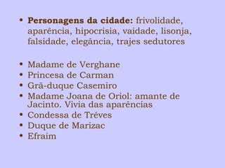 • Personagens da cidade: frivolidade, 
aparência, hipocrisia, vaidade, lisonja, 
falsidade, elegância, trajes sedutores 
• Madame de Verghane 
• Princesa de Carman 
• Grã-duque Casemiro 
• Madame Joana de Oriol: amante de 
Jacinto. Vivia das aparências 
• Condessa de Tréves 
• Duque de Marizac 
• Efraim 
 