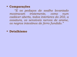 • Comparações 
“E os pedaços de soalho levantado 
mostravam tristemente, como num 
cadáver aberto, todos interiores do 202, a 
ossatura, os sensíveis nervos de arame, 
os negros intestinos de ferro fundido.” 
• Detalhismo 
 