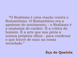 “O Realismo é uma reação contra o 
Romantismo. O Romantismo era a 
apoteose do sentimento; - o Realismo é 
a anatomia do caráter. É a crítica do 
homem. É a arte que nos pinta a 
nossos próprios olhos - para condenar 
o que houve de mau na nossa 
sociedade.” 
Eça de Queirós 
 