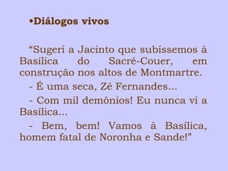 •Diálogos vivos 
“Sugeri a Jacinto que subíssemos à 
Basílica do Sacré-Couer, em 
construção nos altos de Montmartre. 
- É uma seca, Zé Fernandes... 
- Com mil demônios! Eu nunca vi a 
Basílica... 
- Bem, bem! Vamos à Basílica, 
homem fatal de Noronha e Sande!” 
 