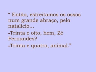 “ Então, estreitamos os ossos 
num grande abraço, pelo 
natalício... 
-Trinta e oito, hem, Zé 
Fernandes? 
-Trinta e quatro, animal.” 
 