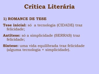 Crítica Literária 
1) ROMANCE DE TESE 
Tese inicial: só a tecnologia (CIDADE) traz 
felicidade; 
Antítese: só a simplicidade (SERRAS) traz 
felicidade; 
Síntese: uma vida equilibrada traz felicidade 
(alguma tecnologia + simplicidade). 
 