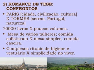 2) ROMANCE DE TESE: 
CONFRONTOS 
• PARIS [cidade, civilização, cultura] 
X TORMES [serras, Portugal, 
natureza] 
70000 livros X poucos volumes. 
• Mesa de vários talheres; comida 
sofisticada X mesa simples, comida 
caseira. 
• Complexos rituais de higiene e 
vestuário X simplicidade no viver. 
 