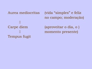 Aurea mediocritas (vida “simples” e feliz 
no campo; moderação) 
 
Carpe diem (aproveitar o dia, o ) 
 momento presente) 
Tempus fugit 
 