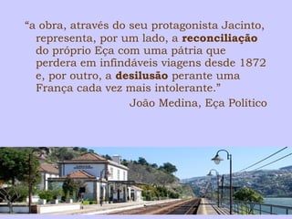 “a obra, através do seu protagonista Jacinto, 
representa, por um lado, a reconciliação 
do próprio Eça com uma pátria que 
perdera em infindáveis viagens desde 1872 
e, por outro, a desilusão perante uma 
França cada vez mais intolerante.” 
João Medina, Eça Político 
 