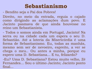 Sebastianismo 
- Bendito seja o Pai dos Pobres! 
Direito, no meio da estrada, erguia o cajado 
como dirigindo as aclamações dum povo. E 
Jacinto pasmava de que ainda houvesse no 
reino um Sebastianista. 
- Todos o somos ainda em Portugal, Jacinto! Na 
serra ou na cidade cada um espera o seu D. 
Sebastião. Até a loteria da Misericórdia é uma 
forma de Sebastianismo. Eu, todas as manhãs, 
mesmo sem ser de nevoeiro, espreito, a ver se 
chega o meu.. Ou antes a minha, porque eu 
espero uma D. Sebastiana... E tu, felizardo? 
-Eu? Uma D. Sebastiana? Estou muito velho, Zé 
Fernandes... Sou o último Jacinto; Jacinto ponto 
final... 
 