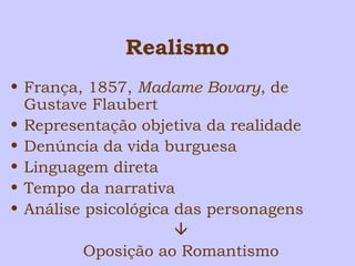 Realismo 
• França, 1857, Madame Bovary, de 
Gustave Flaubert 
• Representação objetiva da realidade 
• Denúncia da vida burguesa 
• Linguagem direta 
• Tempo da narrativa 
• Análise psicológica das personagens 
 
Oposição ao Romantismo 
 