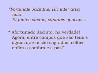 “Fortunate Jacinthe! Hic inter arva 
nota 
Et fontes sacros, captabis opacum... 
“ Afortunado Jacinto, na verdade! 
Agora, entre campos que são teus e 
águas que te são sagradas, colhes 
enfim a sombra e a paz!” 
 