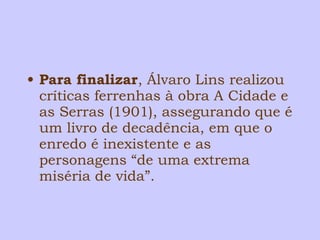 • Para finalizar, Álvaro Lins realizou 
críticas ferrenhas à obra A Cidade e 
as Serras (1901), assegurando que é 
um livro de decadência, em que o 
enredo é inexistente e as 
personagens “de uma extrema 
miséria de vida”. 
 