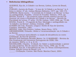 • Referências bibliográficas: 
QUEIROZ, Eça de, A Cidade e as Serras, Lisboa, Livros do Brasil, 
s/d. 
COELHO, Jacinto do Prado - "A tese de 'A Cidade e as Serras'" in A 
letra e o leitor, 2ª ed., Lisboa Moraes Editores, 1977, pp. 169-174. 
LEPECKI, Maria Lúcia - " O sentido de A Cidade e as Serras" in Eça 
na ambiguidade, Fundão, "Jornal do Fundão" Editora, 1974, pp. 
SOUSA, Frank S. - "Da errância como atitude estética em Eça de 
Queiroz: do conto A Perfeição aA Cidade e as Serras ", Revista da 
Faculdade de Letras, 5ª série, 19/20, Lisboa, 1995-1996, pp. 75-88. 
SOUSA, Frank S. - O segredo de Eça. Ideologia e ambiguidade em 
"A Cidade e as Serras", Lisboa, Cosmos, 1996 
GUERRA DA CAL, Ernesto, Língua e Estilo de Eça de Queiroz, 
Coimbra, Almedina, 1981. 
MEDINA, João, Eça Político, Lisboa, Seara Nova, 1974. 
GROSSEGESSE, Orlando, «Sobre a 'recarnavalização' em A Cidade e 
as Serras 
______. “A postura (anti-)dândi e a noção de decadência no conto 
Civilização, de Eça de Queirós 
Michele Dull Sampaio Beraldo Matter. In: O MARRARE – Revista da 
Pós-Graduação em Literatura Portuguesa da UERJ. Rio 
de Janeiro: 2007a. n. 8. p. 8-19. 
BAUDELAIRE, Charles. O dândi. In: Sobre a modernidade: o pintor 
da vida moderna. Rio de Janeiro: Paz e Terra, 1996. pp. 51-56. 
QUEIRÓS, Eça de. A decadência do riso. In: Notas contemporâneas. 
Lisboa: Edição Livros do Brasil, s/d. 
______. Civilização. Contos. São Paulo: Martim Claret, 2004. 
