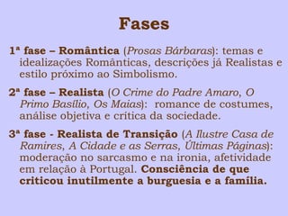 Fases 
1ª fase – Romântica (Prosas Bárbaras): temas e 
idealizações Românticas, descrições já Realistas e 
estilo próximo ao Simbolismo. 
2ª fase – Realista (O Crime do Padre Amaro, O 
Primo Basílio, Os Maias): romance de costumes, 
análise objetiva e crítica da sociedade. 
3ª fase - Realista de Transição (A Ilustre Casa de 
Ramires, A Cidade e as Serras, Últimas Páginas): 
moderação no sarcasmo e na ironia, afetividade 
em relação à Portugal. Consciência de que 
criticou inutilmente a burguesia e a família. 
 