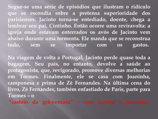 Segue-se uma série de episódios que ilustram o ridículo
que se escondia sobre a pretensa superioridade dos
parisienses. Jacinto torna-se entediado, doente, chega a
lembrar seu pai, Cintinho. Então ocorre uma reviravolta: a
igreja onde estavam enterrados os avós de Jacinto vem
abaixo durante uma tormenta. Ele manda que se reconstrua
tudo, sem se importar com os gastos.
Na viagem de volta a Portugal, Jacinto perde quase toda a
bagagem. Seu país, no entanto, devolve a saúde ao
protagonista, que, revigorado, promove diversas melhorias
em Tormes. Finalmente, ele se casa com Joaninha,
camponesa e prima de Zé Fernandes. Na última cena do
livro, Zé Fernandes, também enfastiado de Paris, parte para
Tormes – o
“castelo da grã-ventura” – com Jacinto e Joaninha.
 