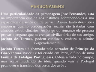 Uma particularidade da personagem José Fernandes, está
na importância que dá aos instintos, sobrepondo-os à sua
capacidade de sentir ou de pensar. Assim, tanto desilusões
amorosas quanto preocupações sociais são tratadas com
almoços extraordinários. Ao longo do romance ele procura
provar o engano que as crenças civilizatórias de seu amigo,
Jacinto de Tormes, podem conduzir, embora o admire
exageradamente.
Jacinto Torres : é chamado pelo narrador de Príncipe da
Grã-Ventura, nasceu e foi criado em Paris, é filho de uma
família de Fidalgos Portugueses. Odeia a vida no campo,
mas acaba mudando de idéia quando vais a Portugal
promover o translado dos ossos dos avós .
 
