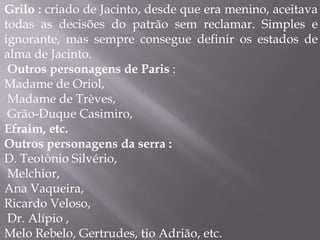 Grilo : criado de Jacinto, desde que era menino, aceitava
todas as decisões do patrão sem reclamar. Simples e
ignorante, mas sempre consegue definir os estados de
alma de Jacinto.
Outros personagens de Paris :
Madame de Oriol,
Madame de Trèves,
Grão-Duque Casimiro,
Efraim, etc.
Outros personagens da serra :
D. Teotônio Silvério,
Melchior,
Ana Vaqueira,
Ricardo Veloso,
Dr. Alípio ,
Melo Rebelo, Gertrudes, tio Adrião, etc.
 