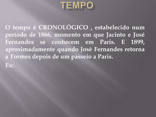 O tempo é CRONOLÓGICO , estabelecido num
período de 1866, momento em que Jacinto e José
Fernandes se conhecem em Paris. E 1899,
aproximadamente quando José Fernandes retorna
a Tormes depois de um passeio a Paris.
Ex:
 