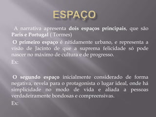 A narrativa apresenta dois espaços principais, que são
Paris e Portugal ( Tormes)
O primeiro espaço é nitidamente urbano, e representa a
visão de Jacinto de que a suprema felicidade só pode
nascer no máximo de cultura e de progresso.
Ex:
O segundo espaço inicialmente considerado de forma
negativa, revela para o protagonista o lugar ideal, onde há
simplicidade no modo de vida e aliada a pessoas
verdadeiramente bondosas e compreensivas.
Ex:
 