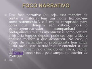  Esse foco narrativo (ou seja, essa maneira de
contar a história) tem um nome técnico,"eu-
como-testemunha", e é muito apropriado para
obras que desejam ser críticas, pois o
personagem-narrador acompanhará o
protagonista em suas aventuras; e, como contará
a história tempos depois, pode ser bem crítico e
analisar melhor o que aconteceu. No caso, o
apego de Fernandes ao protagonista tem ainda
outra razão: este narrador quer entender o que
faz um homem rico (nascido em Paris, capital
daFrança) trocar tudo pelo campo, no interior de
Portugal.
 Ex:
 