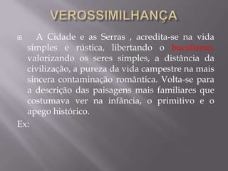  A Cidade e as Serras , acredita-se na vida
simples e rústica, libertando o bucolismo,
valorizando os seres simples, a distância da
civilização, a pureza da vida campestre na mais
sincera contaminação romântica. Volta-se para
a descrição das paisagens mais familiares que
costumava ver na infância, o primitivo e o
apego histórico.
Ex:
 