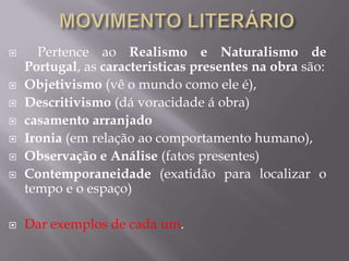  Pertence ao Realismo e Naturalismo de
Portugal, as caracteristicas presentes na obra são:
 Objetivismo (vê o mundo como ele é),
 Descritivismo (dá voracidade á obra)
 casamento arranjado
 Ironia (em relação ao comportamento humano),
 Observação e Análise (fatos presentes)
 Contemporaneidade (exatidão para localizar o
tempo e o espaço)
 Dar exemplos de cada um.
 