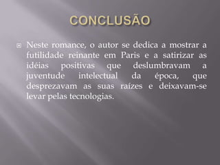  Neste romance, o autor se dedica a mostrar a
futilidade reinante em Paris e a satirizar as
idéias positivas que deslumbravam a
juventude intelectual da época, que
desprezavam as suas raízes e deixavam-se
levar pelas tecnologias.
 
