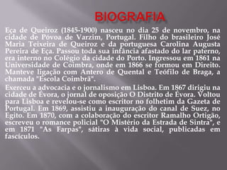 Eça de Queiroz (1845-1900) nasceu no dia 25 de novembro, na
cidade de Póvoa de Varzim, Portugal. Filho do brasileiro José
Maria Teixeira de Queiroz e da portuguesa Carolina Augusta
Pereira de Eça. Passou toda sua infância afastado do lar paterno,
era interno no Colégio da cidade do Porto. Ingressou em 1861 na
Universidade de Coimbra, onde em 1866 se formou em Direito.
Manteve ligação com Antero de Quental e Teófilo de Braga, a
chamada "Escola Coimbrã".
Exerceu a advocacia e o jornalismo em Lisboa. Em 1867 dirigiu na
cidade de Évora, o jornal de oposição O Distrito de Évora. Voltou
para Lisboa e revelou-se como escritor no folhetim da Gazeta de
Portugal. Em 1869, assistiu a inauguração do canal de Suez, no
Egito. Em 1870, com a colaboração do escritor Ramalho Ortigão,
escreveu o romance policial "O Mistério da Estrada de Sintra", e
em 1871 "As Farpas", sátiras à vida social, publicadas em
fascículos.
 