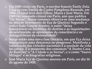  Em 1885 visita em Paris, o escritor francês Émile Zola.
Casa-se com Emília de Castro Pamplona Resende, em
1886. O casal teve dois filhos, Maria e José Maria. Em
1888 foi nomeado cônsul em Paris, ano que publica
"Os Maias". Nesse romance observa-se uma mudança
na atitude irreverente de Eça de Queiroz Segundo o
crítico João Gaspar Simões, o autor "deixa
transparecer os mistérios do destino e as inquietações
do sentimento, as apreensões da consciência e os
desequilíbrios da sensualidade"
 Surge então uma nova fase literária, em que Eça deixa
transparecer uma descrença no progresso. Manifesta a
valorização das virtudes nacionais e a saudade da vida
no campo. É o momento dos romances "A Ilustre Casa
de Ramires" e "A Cidade e as Serras", e o conto "Suave
Milagre" e as biografias religiosas.
 José Maria Eça de Queiroz morreu em Paris, no dia 16
de agosto de 1900.
 
