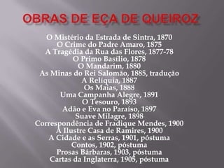 O Mistério da Estrada de Sintra, 1870
O Crime do Padre Amaro, 1875
A Tragédia da Rua das Flores, 1877-78
O Primo Basílio, 1878
O Mandarim, 1880
As Minas do Rei Salomão, 1885, tradução
A Relíquia, 1887
Os Maias, 1888
Uma Campanha Alegre, 1891
O Tesouro, 1893
Adão e Eva no Paraíso, 1897
Suave Milagre, 1898
Correspondência de Fradique Mendes, 1900
A Ilustre Casa de Ramires, 1900
A Cidade e as Serras, 1901, póstuma
Contos, 1902, póstuma
Prosas Bárbaras, 1903, póstuma
Cartas da Inglaterra, 1905, póstuma
 
