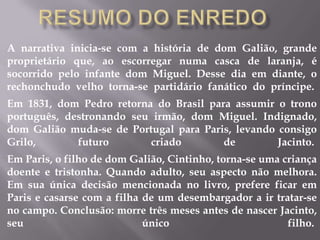 A narrativa inicia-se com a história de dom Galião, grande
proprietário que, ao escorregar numa casca de laranja, é
socorrido pelo infante dom Miguel. Desse dia em diante, o
rechonchudo velho torna-se partidário fanático do príncipe.
Em 1831, dom Pedro retorna do Brasil para assumir o trono
português, destronando seu irmão, dom Miguel. Indignado,
dom Galião muda-se de Portugal para Paris, levando consigo
Grilo, futuro criado de Jacinto.
Em Paris, o filho de dom Galião, Cintinho, torna-se uma criança
doente e tristonha. Quando adulto, seu aspecto não melhora.
Em sua única decisão mencionada no livro, prefere ficar em
Paris e casarse com a filha de um desembargador a ir tratar-se
no campo. Conclusão: morre três meses antes de nascer Jacinto,
seu único filho.
 
