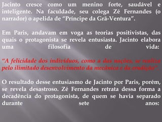 Jacinto cresce como um menino forte, saudável e
inteligente. Na faculdade, seu colega Zé Fernandes (o
narrador) o apelida de “Príncipe da Grã-Ventura”.
Em Paris, andavam em voga as teorias positivistas, das
quais o protagonista se revela entusiasta. Jacinto elabora
uma filosofia de vida:
“A felicidade dos indivíduos, como a das nações, se realiza
pelo ilimitado desenvolvimento da mecânica e da erudição”.
O resultado desse entusiasmo de Jacinto por Paris, porém,
se revela desastroso. Zé Fernandes retrata dessa forma a
decadência do protagonista, de quem se havia separado
durante sete anos:
 