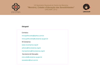 VII Seminário Nacional do Centro de Memória
        "Memória, Cidade e Educação das Sensibilidades"
                                 UNICAMP, 2012




Obrigado!


Contatos:
mirzapellicciotta@yahoo.com.br
mirza.pellicciotta@campinas.sp.gov.br
ISI Campinas:
www.isicampinas.org.br
adriana@isicampinas.org.br
mariaantonia@isicampinas.org.br
Secretaria de Educação:
sme.ceb@campinas.sp.gov.br
zezeadami@uol.com.br
 