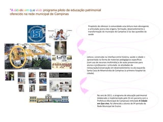 "A cidade em que vivo: programa piloto de educação patrimonial
oferecido na rede municipal de Campinas


                                                     Propósito de oferecer à comunidade uma leitura mais abrangente
                                                     e articulada acerca das origens, formação, desenvolvimento e
                                                     transformação do município de Campinas à luz das questões da
                                                     saúde




                                                    Leitura: construída na interface entre história, saúde e cidade +
                                                    apresentada na forma de materiais pedagógicos específicos
                                                    (com uso de recursos multimídia) e de aulas presenciais para
                                                    alunos e professores + articulada às atividades de
                                                    restauração/conservação em desenvolvimento na ala esquerda
                                                    Santa Casa de Misericórdia de Campinas (o primeiro hospital da
                                                    cidade).




                                                               No ano de 2011, o programa de educação patrimonial
                                                               (elaborado e implementado pelo ISI em parceria com a
                                                               Prefeitura Municipal de Campinas) intitulado A Cidade
                                                               em Que vivo, foi oferecido a alunos de 9ª período da
                                                               Rede Municipal de Ensino
 