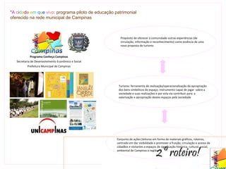 "A cidade em que vivo: programa piloto de educação patrimonial
oferecido na rede municipal de Campinas



                                                        Propósito de oferecer à comunidade outras experiências (de
                                                        circulação, informação e reconhecimento) como essência de uma
                                                        nova proposta de turismo


            Programa Conheça Campinas
   Secretaria de Desenvolvimento Econômico e Social
          Prefeitura Municipal de Campinas




                                                       Turismo: ferramenta de realização/operacionalização da apropriação
                                                       dos bens simbólicos do espaço; instrumento capaz de jogar sobre a
                                                       sociedade e suas realizações e por esta via contribuir para a
                                                       valorização e apropriação destes espaços pela sociedade




                                                      Conjunto de ações (leituras em forma de materiais gráficos, roteiros,
                                                      centrado em dar visibilidade e promover a fruição, circulação e acesso de


                                                                                      2º roteiro!
                                                      cidadãos e visitantes a espaços de significação histórica, cultural, social,
                                                      ambiental de Campinas e região.
 