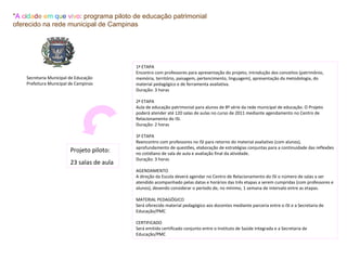 "A cidade em que vivo: programa piloto de educação patrimonial
oferecido na rede municipal de Campinas




                                            1ª ETAPA
                                            Encontro com professores para apresentação do projeto, introdução dos conceitos (patrimônio,
    Secretaria Municipal de Educação        memória, território, paisagem, pertencimento, linguagem), apresentação da metodologia, do
    Prefeitura Municipal de Campinas        material pedagógico e de ferramenta avaliativa.
                                            Duração: 3 horas

                                            2ª ETAPA
                                            Aula de educação patrimonial para alunos de 8ª série da rede municipal de educação. O Projeto
                                            poderá atender até 120 salas de aulas no curso de 2011 mediante agendamento no Centro de
                                            Relacionamento do ISI.
                                            Duração: 2 horas

                                            3ª ETAPA
                                            Reencontro com professores no ISI para retorno do material avaliativo (com alunos),
                                            aprofundamento de questões, elaboração de estratégias conjuntas para a continuidade das reflexões
                         Projeto piloto:    no cotidiano de sala de aula e avaliação final da atividade.
                                            Duração: 3 horas
                         23 salas de aula
                                            AGENDAMENTO
                                            A direção da Escola deverá agendar no Centro de Relacionamento do ISI o número de salas a ser
                                            atendido acompanhado pelas datas e horários das três etapas a serem cumpridas (com professores e
                                            alunos), devendo considerar o período de, no mínimo, 1 semana de intervalo entre as etapas.

                                            MATERIAL PEDAGÓGICO
                                            Será oferecido material pedagógico aos docentes mediante parceria entre o ISI e a Secretaria de
                                            Educação/PMC

                                            CERTIFICADO
                                            Será emitido certificado conjunto entre o Instituto de Saúde Integrada e a Secretaria de
                                            Educação/PMC
 