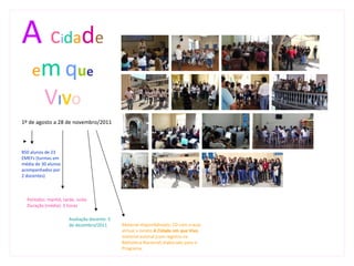 A c dade          i

    em que
          V I VO
1º de agosto a 28 de novembro/2011




850 alunos de 23
EMEFs (turmas em
média de 30 alunos
acompanhados por
2 docentes)



  Períodos: manhã, tarde, noite
  Duração (média): 3 horas

                      Avaliação docente: 5
                      de dezembro/2011       Material disponibilizado: CD com a aula
                                             virtual e livreto A Cidade em que Vivo,
                                             material autoral (com registro na
                                             Biblioteca Nacional) elaborado para o
                                             Programa.
 