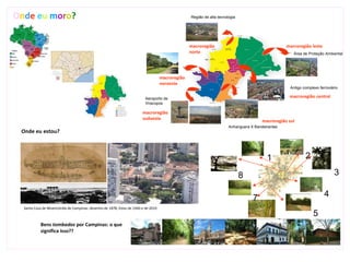 Onde eu moro?                                                                                      Região de alta tecnologia




                                                                                                   macroregião                                      macroregião leste
                                                                                                   norte                                               Área de Proteção Ambiental




                                                                                     macroregião
                                                                                     noroeste
                                                                                                                                                      Antigo complexo ferroviário

                                                                           Aeroporto de                                                              macroregião central
                                                                           Viracopos

                                                                         macroregião
                                                                         sudoeste
                                                                                                                                         macroregião sul
                                                                                                                        Anhanguera X Bandeirantes
 Onde eu estou?



                                                                                                                                           1                  2

                                                                                                                               8                                               3

                                                                                                                                    7                                    4
  Santa Casa de Misericórdia de Campinas: desenho de 1878; fotos de 1940 e de 2010
                                                                                                                                                                   5
            Bens tombados por Campinas: o que                                                                                                   6
            significa isso??
 