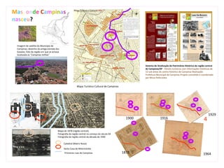 Mas, onde Campinas
nasceu?



 Imagem de satélite do Município de
 Campinas; desenho da antiga estrada dos
 Goiases; foto da região em que se achava
 localizada as “Campinas Velhas”



                                                                                                        Sistema de Sinalização do Patrimônio Histórico da região central
                                                                                                        de Campinas/SP - Painéis turísticos com informações históricas de
                                                                                                        12 sub-áreas do centro histórico de Campinas Realização:
                                                                                                        Prefeitura Municipal de Campinas Projeto concebido e coordenado
                                                                                                        por Mirza Pellicciotta


                                                         Mapa Turístico Cultural de Campinas




                                                                                                                                                                    1929
                                                                                                 1900                 1916                                      4
                                       Mapa de 1878 (região central);
                                       Fotografia da região central no começo do século XX
                                       Fotografia da região central da década de 1940

                                            Catedral (Matriz Nova)

                                            Santa Casa de Misericórdia
                                             Primeiras ruas de Campinas                        1878                                                            1964
 