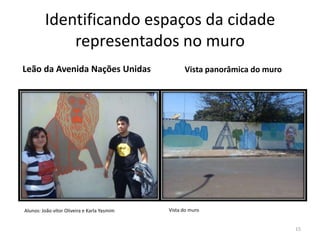 Identificando espaços da cidade
representados no muro
Leão da Avenida Nações Unidas

Alunos: João vítor Oliveira e Karla Yasmim

Vista panorâmica do muro

Vista do muro

15

 