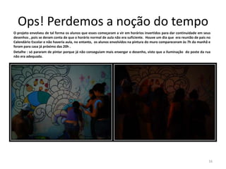Ops! Perdemos a noção do tempo
O projeto envolveu de tal forma os alunos que esses começaram a vir em horários invertidos para dar continuidade em seus
desenhos , pois se deram conta de que o horário normal de aula não era suficiente. Houve um dia que era reunião de pais no
Calendário Escolar e não haveria aula, no entanto, os alunos envolvidos na pintura do muro compareceram às 7h da manhã e
foram para casa já próximo das 20h .
Detalhe : só pararam de pintar porque já não conseguiam mais enxergar o desenho, visto que a iluminação do poste da rua
não era adequada.

16

 