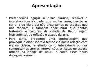 Apresentação
• Pretendemos aguçar o olhar curioso, sensível e
interativo com a cidade, pois muitas vezes, devido as
correria do dia-a-dia não enxergamos os espaços que
nos rodeiam; e também oportunizar que pontos
históricos e culturais da cidade de Bauru sejam
instrumentos de reflexão e estudo da arte.
• Para tanto, propomos uma aprendizagem que
provoque o olhar sobre o tempo e a nossa relação com
ele na cidade, refletindo como interagimos ou nos
comunicamos com as intervenções artísticas no espaço
urbano da cidade de Bauru e como essas obras
dialogam conosco.
2

 