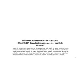 Palestra do professor artista José Laranjeira
(FAAC/UNESP–Bauru) sobre suas produções na cidade
de Bauru
Depois de conhecer um pouco sobre as obras espalhadas pela cidade de Bauru, os alunos tinham
muita curiosidade em conhecer o autor dessas obras( pomba da Praça da Paz, Leão da Av. Nações
Unidas, busto do Rui Barbosa em Praça homônima, dentre outras). Coincidiu com a feira das
profissões organizadas pela aluna Karen do 3º ano que solicitou que trouxéssemos o professor
Laranjeira para falar aos alunos, sobre o artista e seu papel na sociedade bauruense e regional.
22

 