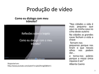 Produção de vídeo
Como eu dialogo com meu
trânsito?

Disponível em:
http://www.youtube.com/watch?v=pskcZhmJg5k&hd=1

“Nas cidades a vida é
mais pequena que
aqui na minha casa no
cimo deste outeiro
Na cidades as grandes
casas fecham a vista a
chave
Tornam-nos
pequenos porque nos
tiram o que nossos
olhos nos podem
dar...
e torna-nos pobres
porque a nossa única
riqueza é ver”
Alberto Caeiro
25

 