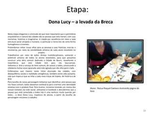 Etapa:
Dona Lucy – a levada da Breca
Nesta etapa chegamos a conclusão de que mais importante que o patrimônio
arquitetônico e natural das cidades são as pessoas que nela moram, com suas
memórias, histórias e imaginários. A cidade por excelência em meio a toda
estrutura social atropela o humano, o particular e torna-nos de certa forma
homogêneos e invisíveis.
Pretendemos voltar nosso olhar para as pessoas e suas histórias; ouvi-las e
reconta-las por meio da sensibilidade artística de cada aluno envolvido no
projeto.
Trabalhamos por meio de ações diretas multidisciplinares, somando o
potencial artístico de todos os alunos envolvidos, para que possamos
construir uma obra comum dedicada a Cidade de Bauru, ressaltando a
importância
que
esta
cidade
tem
para
nós
bauruenses.
Voltamos a Arte a serviço do bem comum, de acesso a todos, construindo a
cidadania muitas vezes ignorada, pela vida agitada que não olha para o lado.
Enfatizamos que mesmo neste ritmo alucinado das cidades, com
desequilíbrios sociais e realidades antagônicas, também existe vida pulsante,
vida que inspira e que se refaz a cada novo traçar de trajeto, de história e de
Arte.
Para escolha do nosso personagem tínhamos que identificar uma pessoa que
nos fosse comum, todos devíamos conhecê-la para criarmos uma identidade
emotiva com o produto final. Para ilustrar, iniciamos tecendo um rizoma dos
nossos contatos via rede social, utilizamos o Facebook e descobrimos que a
pessoa que está conectada a todos nós é uma senhora muito querida por
todos , a doce Dona Lucy, inspetora de alunos, a partir da escolha do
personagem iniciamos o trabalho.

Aluna : Raissa Raquel Caetano ilustrando página do
livro

28

 