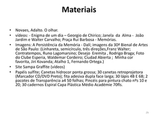 Materiais
• Novaes, Adalto. O olhar.
• vídeos: - Enigma de um dia – Georgio de Chirico; Janela da Alma - João
Jardim e Walter Carvalho; Praça Rui Barbosa - Memórias.
• Imagens: A Persistência da Memória - Dalí; imagens da 30ª Bienal de Artes
de São Paulo: (Linhareta, semicírculo, três direções,Franz Walter;
Contratempos, Runo Lagomarsino; Desejo Eremita , Rodrigo Braga; Foto
do Clube Esperia, Waldemar Cordeiro; Ciudad Abierta ; Minha cor
favorita, Jiri Kovanda; Atalho 1, Fernando Ortega.)
• Site Sampa Graffite (vídeos)
• Papéis sulfite; Canetas hidrocor ponta grossa; 30 canetas retroprojetora
(Marcador CD/DVD Preto); fita adesiva dupla face larga; 30 lápis 4B E 6B; 2
pacotes de Transparência a4 50 folhas; Pincéis para pintura chato nºs 10 e
20; 30 cadernos Espiral Capa Plástica Médio Académie 70fls.

29

 