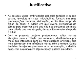 Justificativa
• As pessoas vivem embriagadas por suas funções e papéis
sociais, envoltas em suas microbolhas, focadas em suas
preocupações, horários, atribuições; e não têm tempo de
olhar, de sentir a cidade em que vivem. Precisamos de
tempo para observar para que não nos percamos em meio
uma cidade que nos atropela, desequilibra o natural e poda
o olhar.
• Com o presente projeto pretendemos voltar nossas
atenções para a cidade que moramos, decifrando-a por
meio das interações com as manifestações artísticas que
nela acontecem em influência mútua com o tempo. Como
também desejamos promover uma intervenção, a decidir
ação, com os alunos em algum espaço público da cidade.
3

 