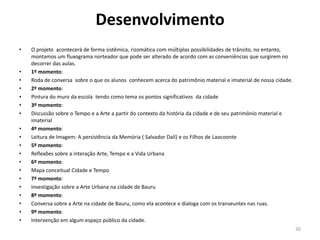 Desenvolvimento
•

•
•
•
•
•
•
•
•
•
•
•
•
•
•
•
•
•
•

O projeto acontecerá de forma sistêmica, rizomática com múltiplas possibilidades de trânsito, no entanto,
montamos um fluxograma norteador que pode ser alterado de acordo com as conveniências que surgirem no
decorrer das aulas.
1º momento:
Roda de conversa sobre o que os alunos conhecem acerca do patrimônio material e imaterial de nossa cidade.
2º momento:
Pintura do muro da escola tendo como tema os pontos significativos da cidade
3º momento:
Discussão sobre o Tempo e a Arte a partir do contexto da história da cidade e de seu patrimônio material e
imaterial
4º momento:
Leitura de Imagem: A persistência da Memória ( Salvador Dalí) e os Filhos de Laocoonte
5º momento:
Reflexões sobre a interação Arte, Tempo e a Vida Urbana
6º momento:
Mapa conceitual Cidade e Tempo
7º momento:
Investigação sobre a Arte Urbana na cidade de Bauru
8º momento:
Conversa sobre a Arte na cidade de Bauru, como ela acontece e dialoga com os transeuntes nas ruas.
9º momento:
Intervenção em algum espaço público da cidade.
30

 