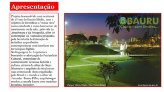 Apresentação
Projeto desenvolvido com os alunos
do 3º ano do Ensino Médio, com o
objetivo de identificar a “nossa cara”
como estudante e como bauruense, de
nascimento ou de não; pelo viés da
Arquitetura e da Fotografia, além de
contemplar os conteúdos propostos
pela Secretaria da Educação de
trabalhar as profissões
contemporâneas com interfaces em
tecnologias digitais.
Na linguagem da Arquitetura
buscando a valorização do Patrimônio
Cultural, como fonte de
conhecimento de nossa história e
cultura, através do olhar de Oscar
Niemeyer o arquiteto do século com
suas centenas de obras espalhadas
pelo Brasil e o mundo e o olhar de
Jurandyr Bueno Filho, arquiteto que
mudou a cara de Bauru com seu olhar
futurista, inovador.

 