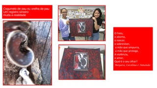 Cogumelo de pau ou orelha de pau
Um registro sinistro
muda a realidade

O Feto,
o aborto,
o nascer,
o sobreviver,
a mão que empurra,
a mão que protege,
A violência,
o amor,
Qual é o seu olhar?
Mayara, Carolina e Amanda

 