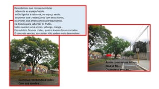 Descobrimos que nossas memórias
referente ao espaço/escola
estão ligados a natureza, ao espaço verde,
ao pomar que cresceu junto com seus alunos,
as árvores que amenizam o calor bauruense,
na disputa para saborear os frutos,
todos querem uma amora, pitanga, manga...
Em outubro ficamos tristes, quatro árvores foram cortadas
O concreto venceu, suas raízes não podem mais desenvolver.

Assim como nossa turma,
Essa se foi...
O concreto venceu...
Continua recebendo a todos
Com sua sombra...

 