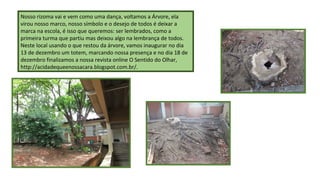 Nosso rizoma vai e vem como uma dança, voltamos a Árvore, ela
virou nosso marco, nosso símbolo e o desejo de todos é deixar a
marca na escola, é isso que queremos: ser lembrados, como a
primeira turma que partiu mas deixou algo na lembrança de todos.
Neste local usando o que restou da árvore, vamos inaugurar no dia
13 de dezembro um totem, marcando nossa presença e no dia 18 de
dezembro finalizamos a nossa revista online O Sentido do Olhar,
http://acidadequeenossacara.blogspot.com.br/.

 